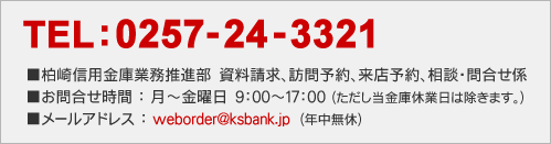 TEL：0257-24-3321　柏崎信用金庫業務推進部　資料請求、訪問予約、来店予約、相談・問合せ係。お問合せ時間：月～金曜日　9:00～17:00（ただし当金庫休業日は除きます。）メールアドレス：weborder@ksbank.jp（年中無休）